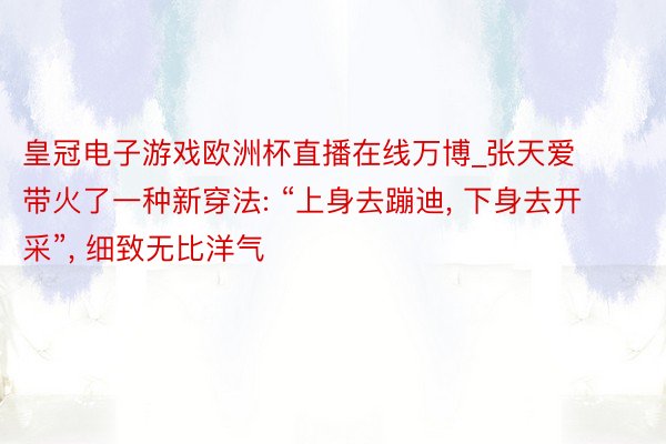 皇冠电子游戏欧洲杯直播在线万博_张天爱带火了一种新穿法: “上身去蹦迪， 下身去开采”， 细致无比洋气