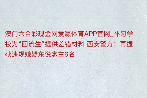 澳门六合彩现金网爱赢体育APP官网_补习学校为“回流生”提供差错材料 西安警方：再握获违规嫌疑东说念主6名