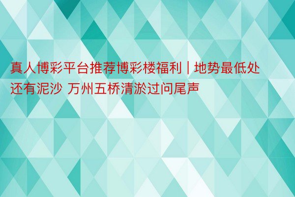 真人博彩平台推荐博彩楼福利 | 地势最低处还有泥沙 万州五桥清淤过问尾声