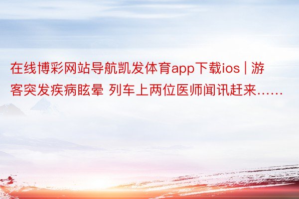 在线博彩网站导航凯发体育app下载ios | 游客突发疾病眩晕 列车上两位医师闻讯赶来……