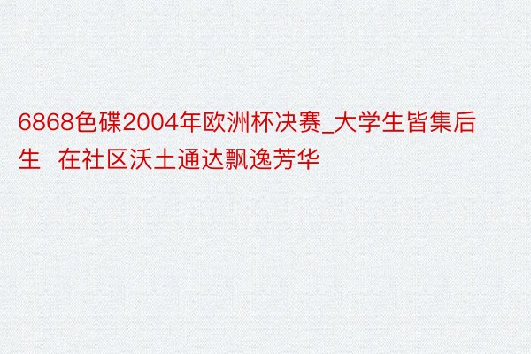 6868色碟2004年欧洲杯决赛_大学生皆集后生  在社区沃土通达飘逸芳华