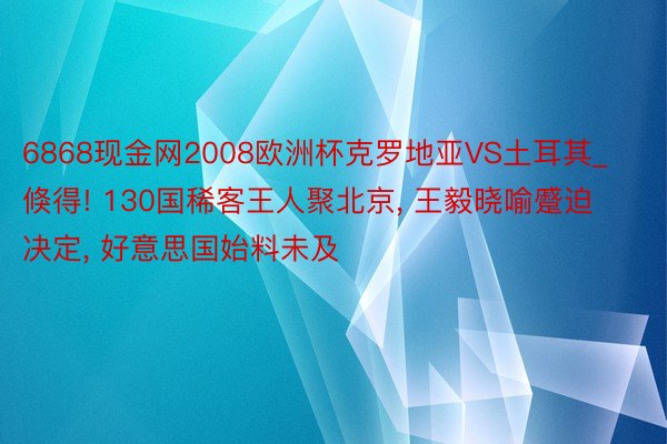 6868现金网2008欧洲杯克罗地亚VS土耳其_倏得! 130国稀客王人聚北京， 王毅晓喻蹙迫决定， 好意思国始料未及