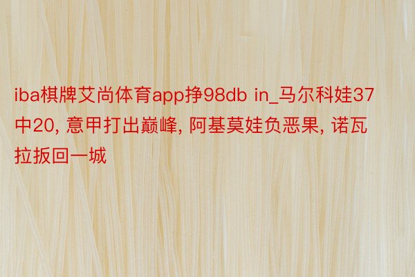 iba棋牌艾尚体育app挣98db in_马尔科娃37中20， 意甲打出巅峰， 阿基莫娃负恶果， 诺瓦拉扳回一城