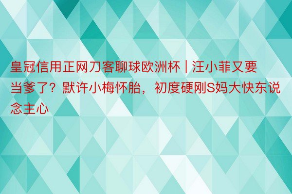 皇冠信用正网刀客聊球欧洲杯 | 汪小菲又要当爹了？默许小梅怀胎，初度硬刚S妈大快东说念主心