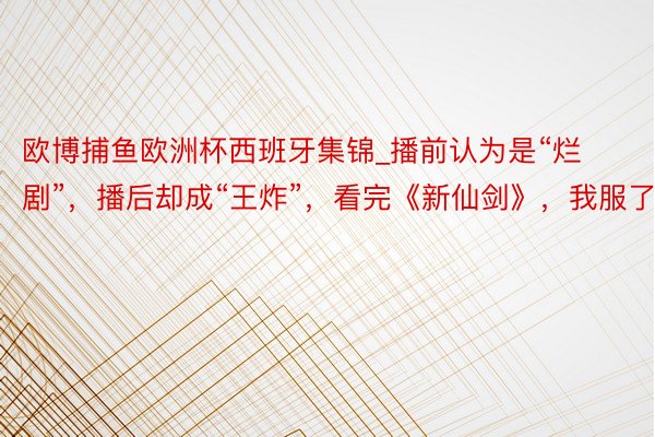 欧博捕鱼欧洲杯西班牙集锦_播前认为是“烂剧”，播后却成“王炸”，看完《新仙剑》，我服了