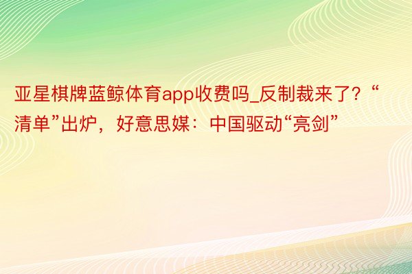 亚星棋牌蓝鲸体育app收费吗_反制裁来了？“清单”出炉，好意思媒：中国驱动“亮剑”