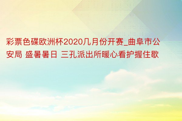 彩票色碟欧洲杯2020几月份开赛_曲阜市公安局 盛暑暑日 三孔派出所暖心看护握住歇