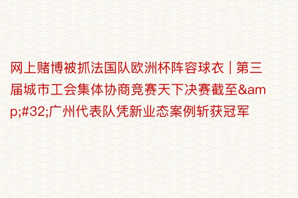 网上赌博被抓法国队欧洲杯阵容球衣 | 第三届城市工会集体协商竞赛天下决赛截至&#32;广州代表队凭新业态案例斩获冠军