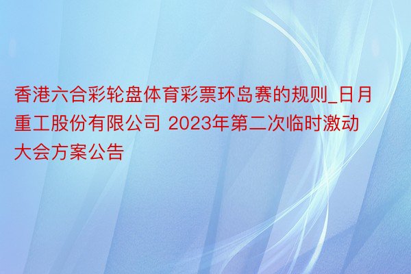 香港六合彩轮盘体育彩票环岛赛的规则_日月重工股份有限公司 2023年第二次临时激动大会方案公告