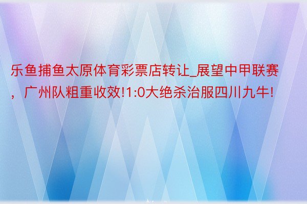 乐鱼捕鱼太原体育彩票店转让_展望中甲联赛，广州队粗重收效!1:0大绝杀治服四川九牛!