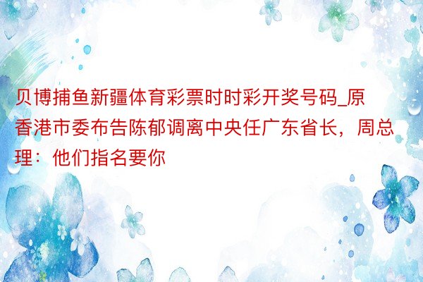 贝博捕鱼新疆体育彩票时时彩开奖号码_原香港市委布告陈郁调离中央任广东省长，周总理：他们指名要你