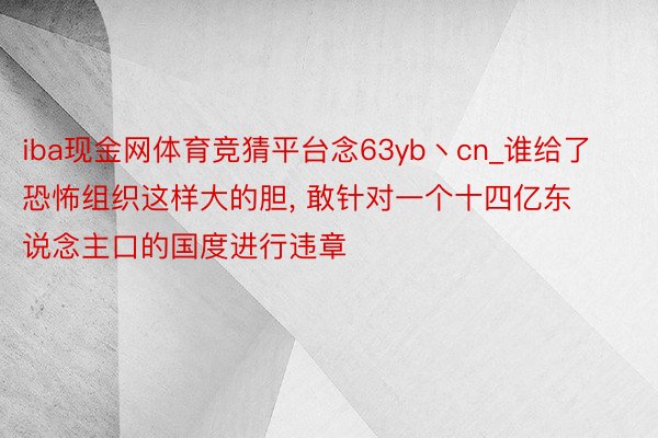 iba现金网体育竞猜平台念63yb丶cn_谁给了恐怖组织这样大的胆， 敢针对一个十四亿东说念主口的国度进行违章