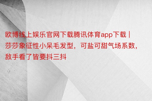 欧博线上娱乐官网下载腾讯体育app下载 | 莎莎象征性小呆毛发型，可盐可甜气场系数，敌手看了皆要抖三抖