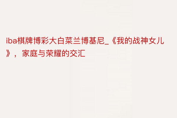 iba棋牌博彩大白菜兰博基尼_《我的战神女儿》，家庭与荣耀的交汇